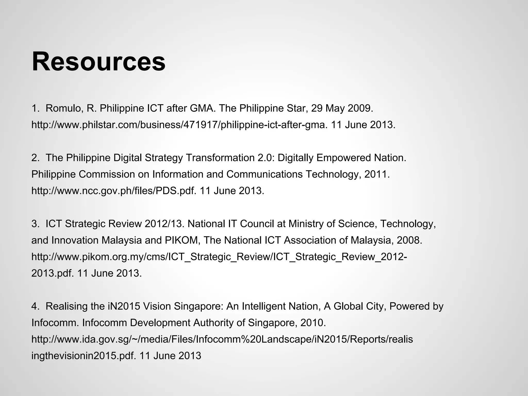 Resources
1. Romulo, R. Philippine ICT after GMA. The Philippine Star, 29 May 2009.
http://www.philstar.com/business/471917/philippine-ict-after-gma. 11 June 2013.
2. The Philippine Digital Strategy Transformation 2.0: Digitally Empowered Nation.
Philippine Commission on Information and Communications Technology, 2011.
http://www.ncc.gov.ph/files/PDS.pdf. 11 June 2013.
3. ICT Strategic Review 2012/13. National IT Council at Ministry of Science, Technology,
and Innovation Malaysia and PIKOM, The National ICT Association of Malaysia, 2008.
http://www.pikom.org.my/cms/ICT_Strategic_Review/ICT_Strategic_Review_2012-
2013.pdf. 11 June 2013.
4. Realising the iN2015 Vision Singapore: An Intelligent Nation, A Global City, Powered by
Infocomm. Infocomm Development Authority of Singapore, 2010.
http://www.ida.gov.sg/~/media/Files/Infocomm%20Landscape/iN2015/Reports/realis
ingthevisionin2015.pdf. 11 June 2013
 