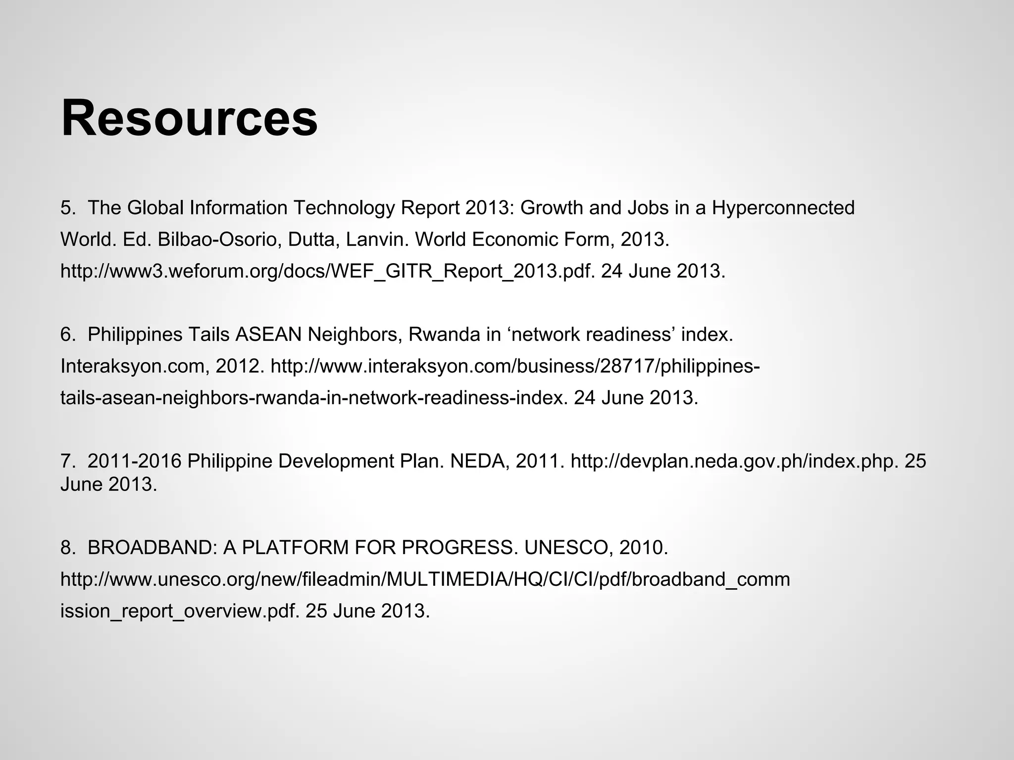 Resources
5. The Global Information Technology Report 2013: Growth and Jobs in a Hyperconnected
World. Ed. Bilbao-Osorio, Dutta, Lanvin. World Economic Form, 2013.
http://www3.weforum.org/docs/WEF_GITR_Report_2013.pdf. 24 June 2013.
6. Philippines Tails ASEAN Neighbors, Rwanda in ‘network readiness’ index.
Interaksyon.com, 2012. http://www.interaksyon.com/business/28717/philippines-
tails-asean-neighbors-rwanda-in-network-readiness-index. 24 June 2013.
7. 2011-2016 Philippine Development Plan. NEDA, 2011. http://devplan.neda.gov.ph/index.php. 25
June 2013.
8. BROADBAND: A PLATFORM FOR PROGRESS. UNESCO, 2010.
http://www.unesco.org/new/fileadmin/MULTIMEDIA/HQ/CI/CI/pdf/broadband_comm
ission_report_overview.pdf. 25 June 2013.
 