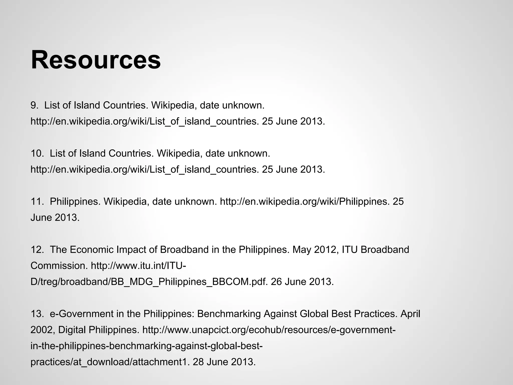 Resources
9. List of Island Countries. Wikipedia, date unknown.
http://en.wikipedia.org/wiki/List_of_island_countries. 25 June 2013.
10. List of Island Countries. Wikipedia, date unknown.
http://en.wikipedia.org/wiki/List_of_island_countries. 25 June 2013.
11. Philippines. Wikipedia, date unknown. http://en.wikipedia.org/wiki/Philippines. 25
June 2013.
12. The Economic Impact of Broadband in the Philippines. May 2012, ITU Broadband
Commission. http://www.itu.int/ITU-
D/treg/broadband/BB_MDG_Philippines_BBCOM.pdf. 26 June 2013.
13. e-Government in the Philippines: Benchmarking Against Global Best Practices. April
2002, Digital Philippines. http://www.unapcict.org/ecohub/resources/e-government-
in-the-philippines-benchmarking-against-global-best-
practices/at_download/attachment1. 28 June 2013.
 