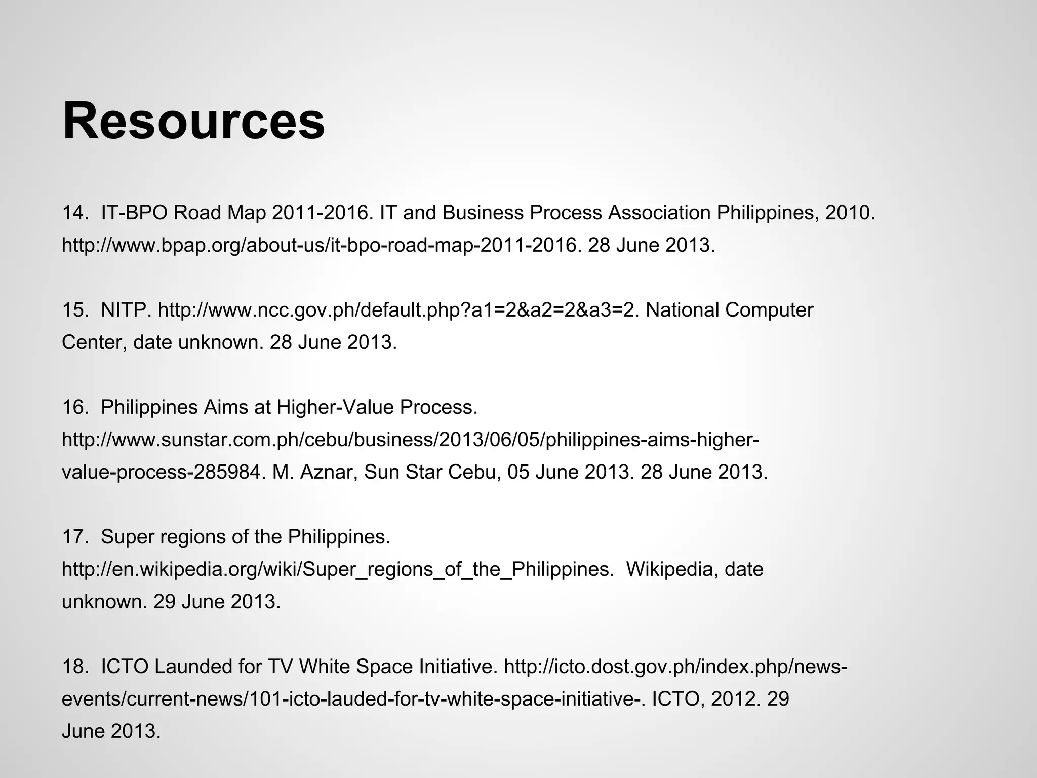Resources
14. IT-BPO Road Map 2011-2016. IT and Business Process Association Philippines, 2010.
http://www.bpap.org/about-us/it-bpo-road-map-2011-2016. 28 June 2013.
15. NITP. http://www.ncc.gov.ph/default.php?a1=2&a2=2&a3=2. National Computer
Center, date unknown. 28 June 2013.
16. Philippines Aims at Higher-Value Process.
http://www.sunstar.com.ph/cebu/business/2013/06/05/philippines-aims-higher-
value-process-285984. M. Aznar, Sun Star Cebu, 05 June 2013. 28 June 2013.
17. Super regions of the Philippines.
http://en.wikipedia.org/wiki/Super_regions_of_the_Philippines. Wikipedia, date
unknown. 29 June 2013.
18. ICTO Launded for TV White Space Initiative. http://icto.dost.gov.ph/index.php/news-
events/current-news/101-icto-lauded-for-tv-white-space-initiative-. ICTO, 2012. 29
June 2013.
 