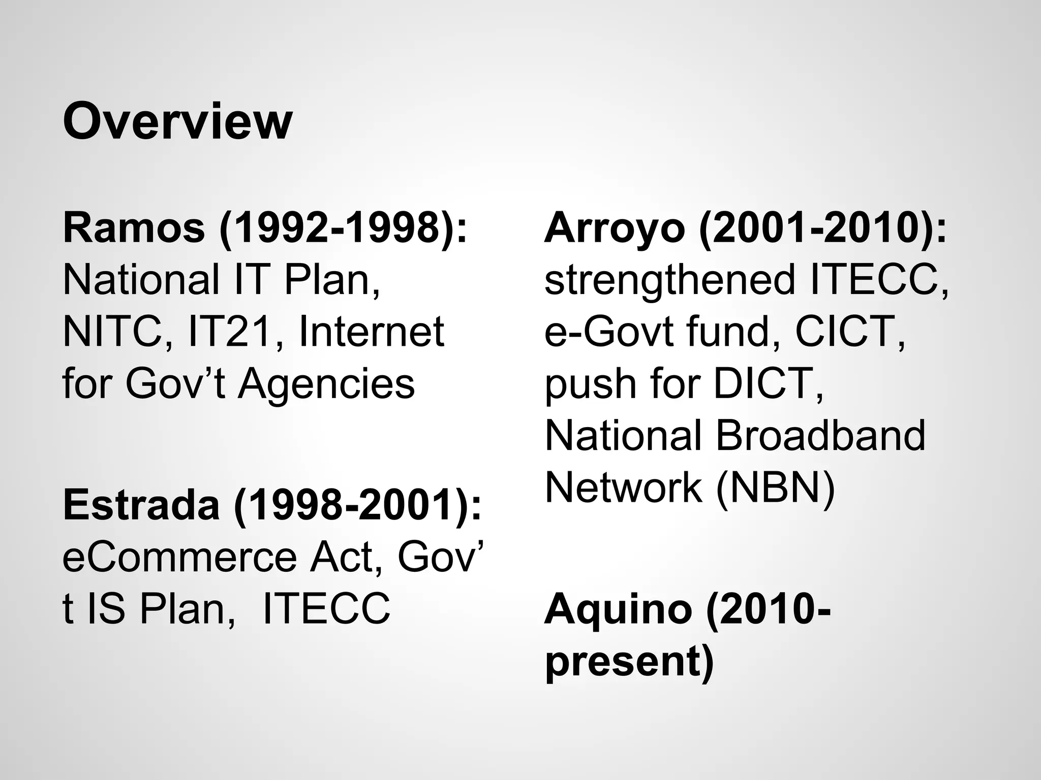 Ramos (1992-1998):
National IT Plan,
NITC, IT21, Internet
for Gov’t Agencies
Estrada (1998-2001):
eCommerce Act, Gov’
t IS Plan, ITECC
Overview
Arroyo (2001-2010):
strengthened ITECC,
e-Govt fund, CICT,
push for DICT,
National Broadband
Network (NBN)
Aquino (2010-
present)
 