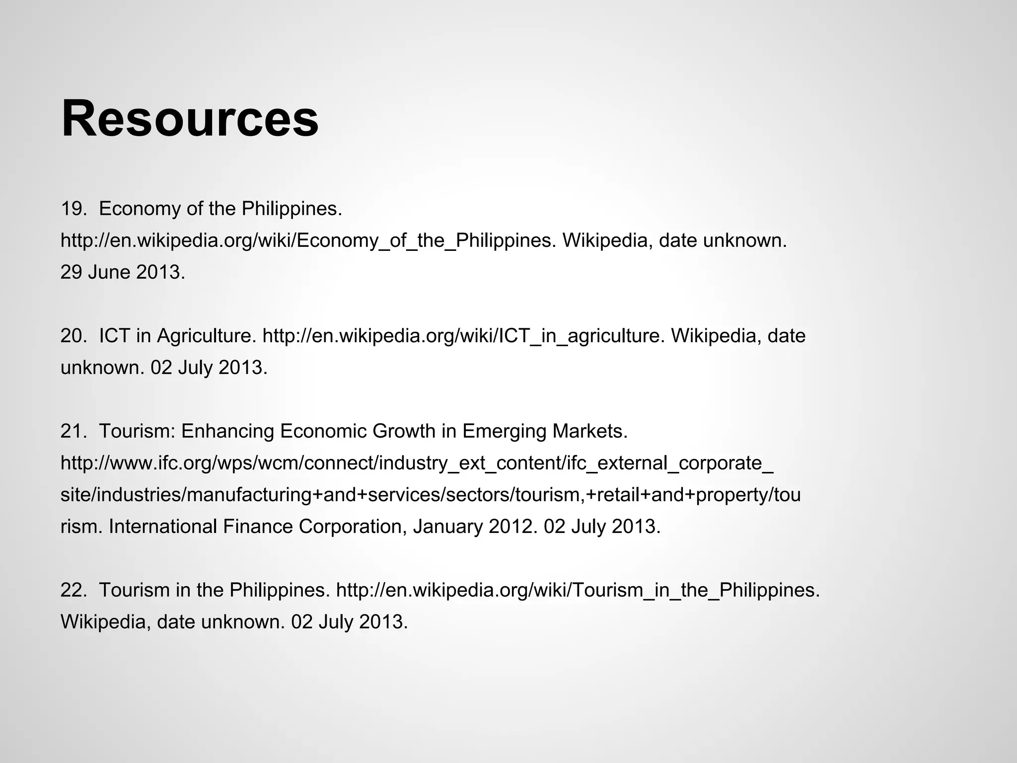 Resources
19. Economy of the Philippines.
http://en.wikipedia.org/wiki/Economy_of_the_Philippines. Wikipedia, date unknown.
29 June 2013.
20. ICT in Agriculture. http://en.wikipedia.org/wiki/ICT_in_agriculture. Wikipedia, date
unknown. 02 July 2013.
21. Tourism: Enhancing Economic Growth in Emerging Markets.
http://www.ifc.org/wps/wcm/connect/industry_ext_content/ifc_external_corporate_
site/industries/manufacturing+and+services/sectors/tourism,+retail+and+property/tou
rism. International Finance Corporation, January 2012. 02 July 2013.
22. Tourism in the Philippines. http://en.wikipedia.org/wiki/Tourism_in_the_Philippines.
Wikipedia, date unknown. 02 July 2013.
 
