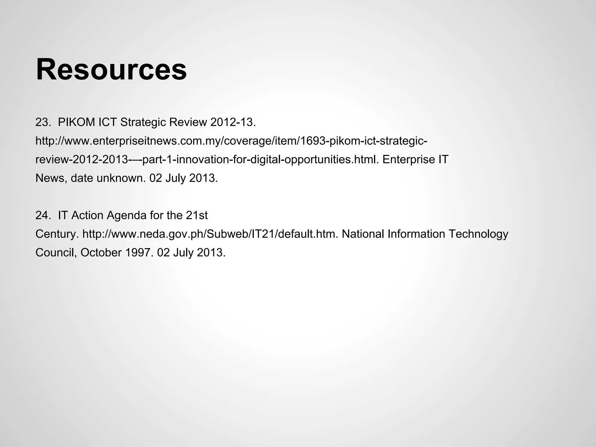 Resources
23. PIKOM ICT Strategic Review 2012-13.
http://www.enterpriseitnews.com.my/coverage/item/1693-pikom-ict-strategic-
review-2012-2013-–-part-1-innovation-for-digital-opportunities.html. Enterprise IT
News, date unknown. 02 July 2013.
24. IT Action Agenda for the 21st
Century. http://www.neda.gov.ph/Subweb/IT21/default.htm. National Information Technology
Council, October 1997. 02 July 2013.
 