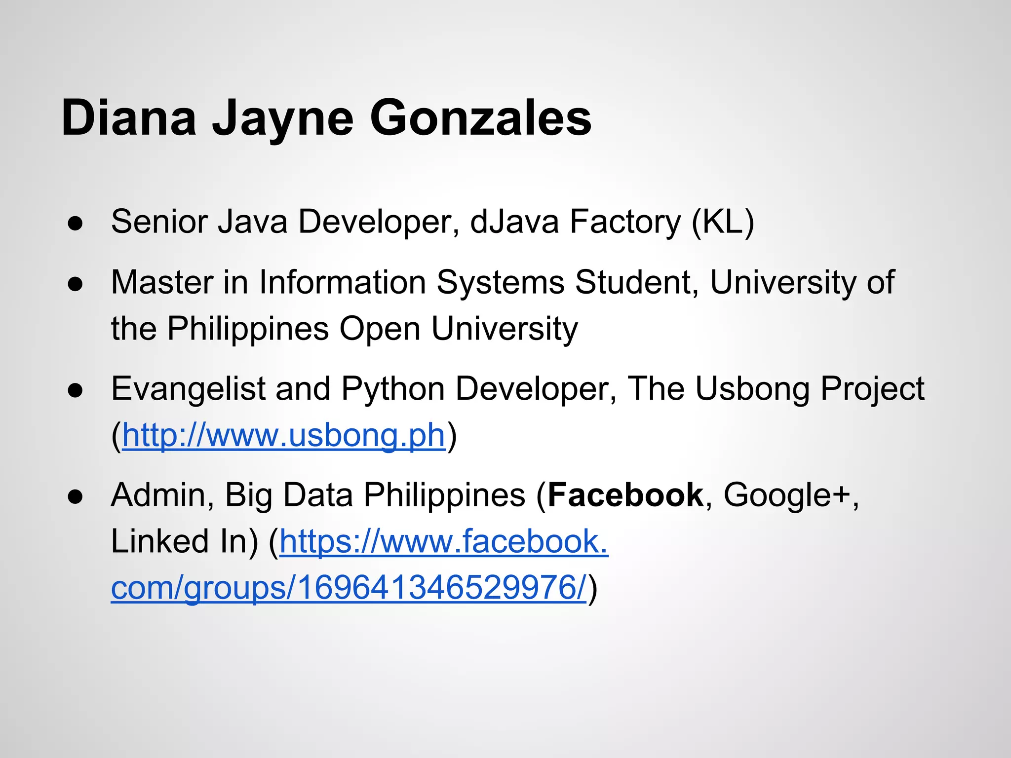 ● Senior Java Developer, dJava Factory (KL)
● Master in Information Systems Student, University of
the Philippines Open University
● Evangelist and Python Developer, The Usbong Project
(http://www.usbong.ph)
● Admin, Big Data Philippines (Facebook, Google+,
Linked In) (https://www.facebook.
com/groups/169641346529976/)
Diana Jayne Gonzales
 