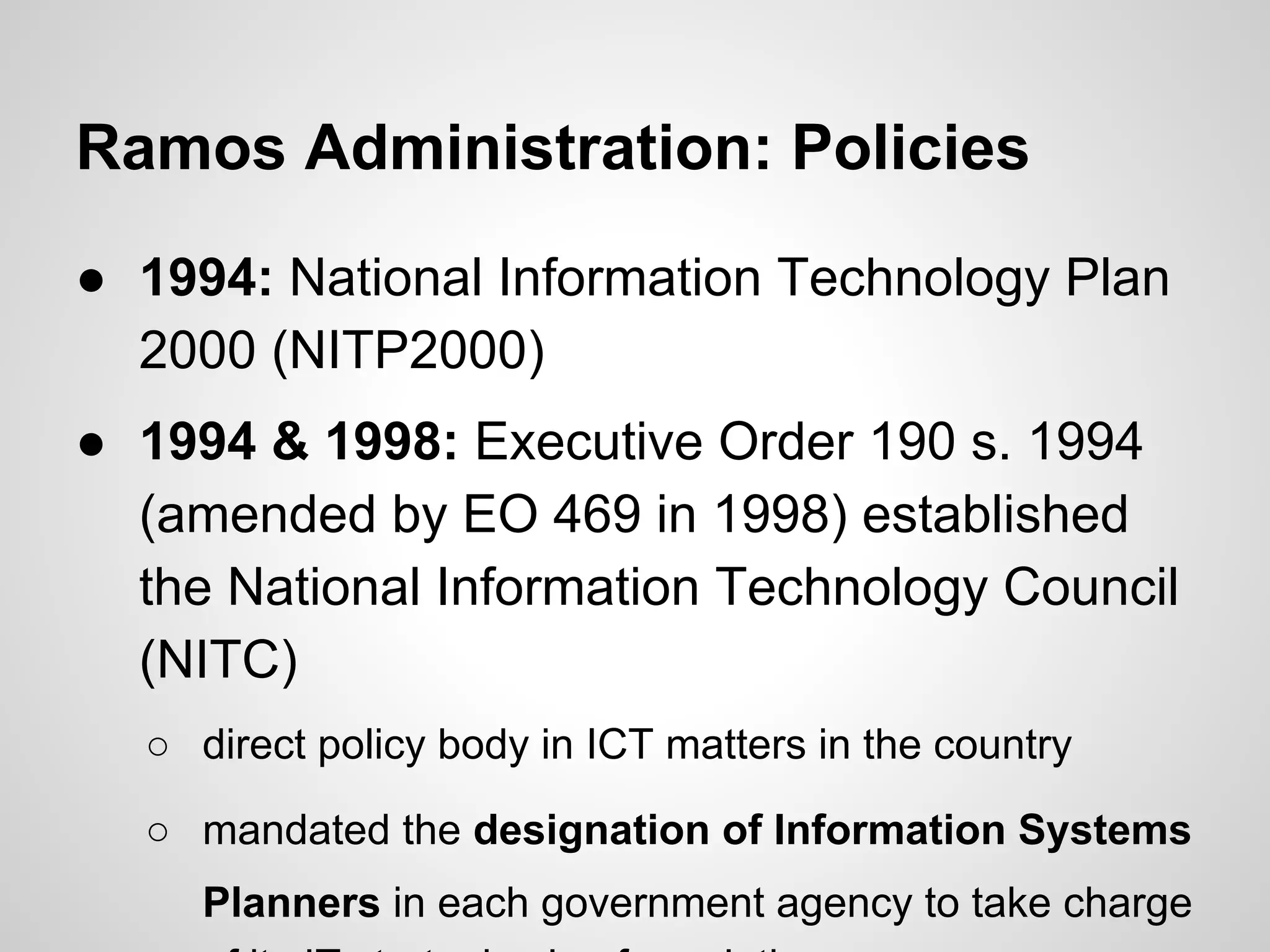 Ramos Administration: Policies
● 1994: National Information Technology Plan
2000 (NITP2000)
● 1994 & 1998: Executive Order 190 s. 1994
(amended by EO 469 in 1998) established
the National Information Technology Council
(NITC)
○ direct policy body in ICT matters in the country
○ mandated the designation of Information Systems
Planners in each government agency to take charge
 