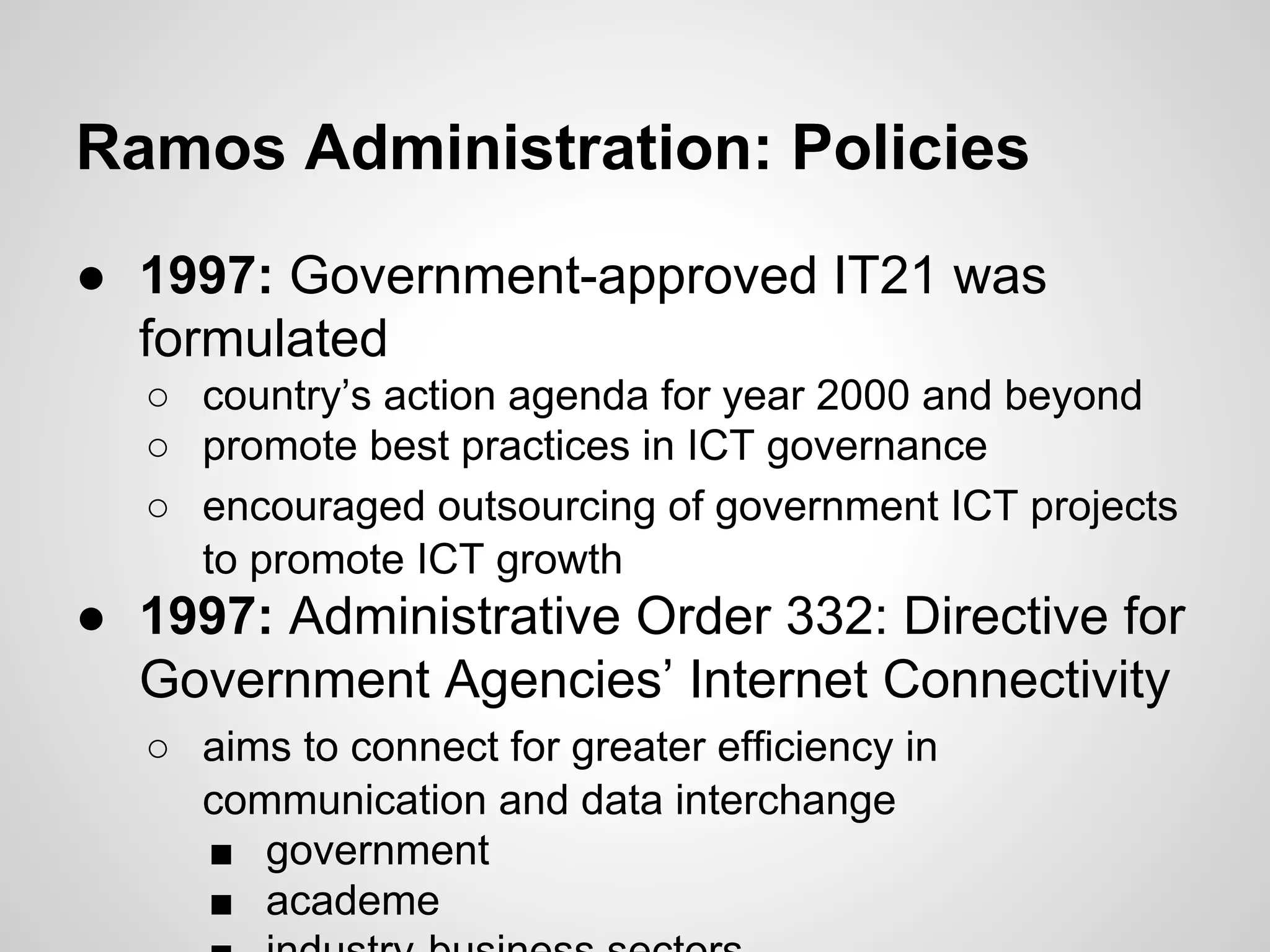 Ramos Administration: Policies
● 1997: Government-approved IT21 was
formulated
○ country’s action agenda for year 2000 and beyond
○ promote best practices in ICT governance
○ encouraged outsourcing of government ICT projects
to promote ICT growth
● 1997: Administrative Order 332: Directive for
Government Agencies’ Internet Connectivity
○ aims to connect for greater efficiency in
communication and data interchange
■ government
■ academe
 