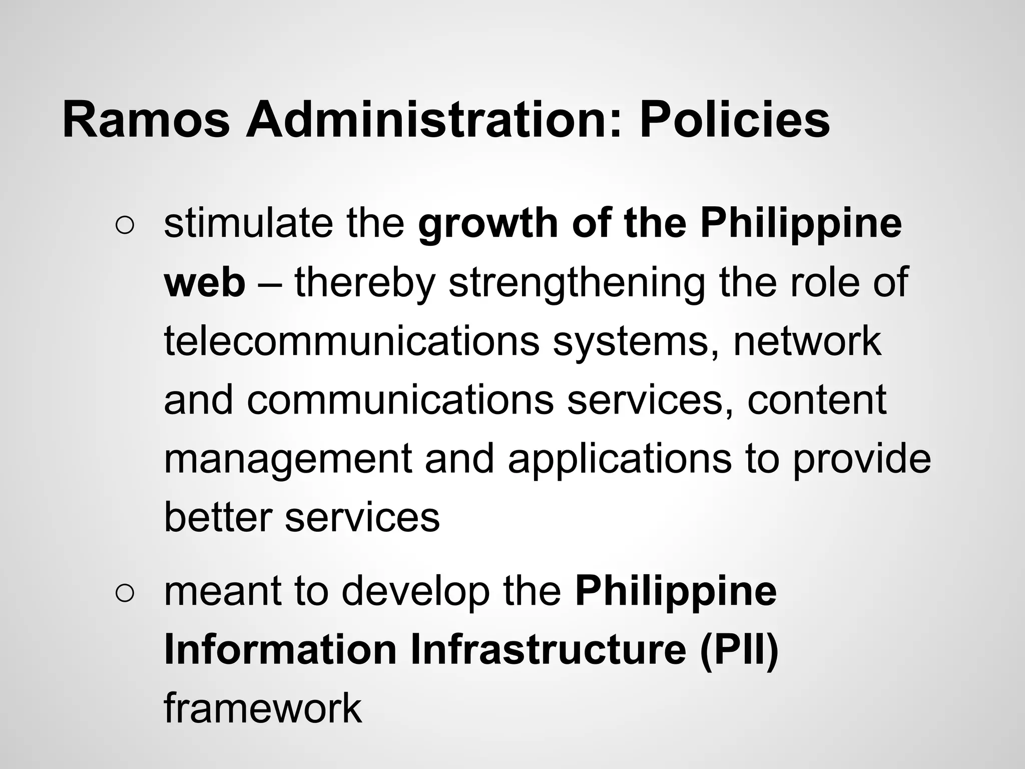 Ramos Administration: Policies
○ stimulate the growth of the Philippine
web – thereby strengthening the role of
telecommunications systems, network
and communications services, content
management and applications to provide
better services
○ meant to develop the Philippine
Information Infrastructure (PII)
framework
 