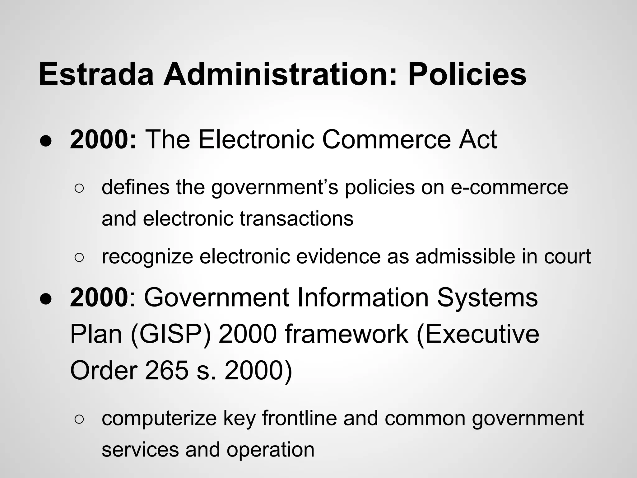 Estrada Administration: Policies
● 2000: The Electronic Commerce Act
○ defines the government’s policies on e-commerce
and electronic transactions
○ recognize electronic evidence as admissible in court
● 2000: Government Information Systems
Plan (GISP) 2000 framework (Executive
Order 265 s. 2000)
○ computerize key frontline and common government
services and operation
 