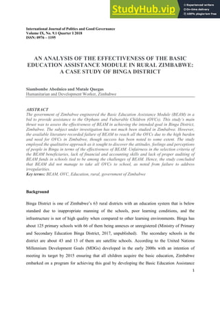 International Journal of Politics and Good Governance
Volume IX, No. 9.1 Quarter I 2018
ISSN: 0976 – 1195
1
AN ANALYSIS OF THE EFFECTIVENESS OF THE BASIC
EDUCATION ASSISTANCE MODULE IN RURAL ZIMBABWE:
A CASE STUDY OF BINGA DISTRICT
Siambombe Abednico and Mutale Quegas
Humanitarian and Development Worker, Zimbabwe
ABSTRACT
The government of Zimbabwe engineered the Basic Education Assistance Module (BEAM) in a
bid to provide assistance to the Orphans and Vulnerable Children (OVCs). This study’s main
thrust was to assess the effectiveness of BEAM in achieving the intended goal in Binga District,
Zimbabwe. The subject under investigation has not much been studied in Zimbabwe. However,
the available literature recorded failure of BEAM to reach all the OVCs due to the high burden
and need for OVCs in Zimbabwe, though success has been noted to some extent. The study
employed the qualitative approach as it sought to discover the attitudes, feelings and perceptions
of people in Binga in terms of the effectiveness of BEAM. Unfairness in the selection criteria of
the BEAM beneficiaries, lack of financial and accounting skills and lack of proper auditing of
BEAM funds in schools tied to be among the challenges of BEAM. Hence, the study concluded
that BEAM did not manage to take all OVCs to school, as noted from failure to address
irregularities.
Key terms: BEAM, OVC, Education, rural, government of Zimbabwe
Background
Binga District is one of Zimbabwe’s 63 rural districts with an education system that is below
standard due to inappropriate manning of the schools, poor learning conditions, and the
infrastructure is not of high quality when compared to other learning environments. Binga has
about 125 primary schools with 66 of them being annexes or unregistered (Ministry of Primary
and Secondary Education Binga District, 2017, unpublished). The secondary schools in the
district are about 43 and 13 of them are satellite schools. According to the United Nations
Millennium Development Goals (MDGs) developed in the early 2000s with an intention of
meeting its target by 2015 ensuring that all children acquire the basic education, Zimbabwe
embarked on a program for achieving this goal by developing the Basic Education Assistance
 