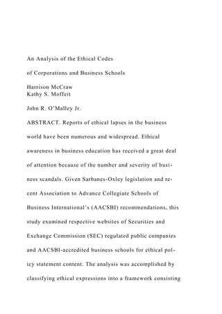 An Analysis of the Ethical Codes
of Corporations and Business Schools
Harrison McCraw
Kathy S. Moffeit
John R. O’Malley Jr.
ABSTRACT. Reports of ethical lapses in the business
world have been numerous and widespread. Ethical
awareness in business education has received a great deal
of attention because of the number and severity of busi-
ness scandals. Given Sarbanes-Oxley legislation and re-
cent Association to Advance Collegiate Schools of
Business International’s (AACSBI) recommendations, this
study examined respective websites of Securities and
Exchange Commission (SEC) regulated public companies
and AACSBI-accredited business schools for ethical pol-
icy statement content. The analysis was accomplished by
classifying ethical expressions into a framework consisting
 
