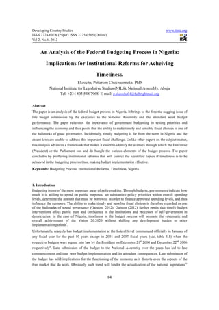 Developing Country Studies                                                                    www.iiste.org
ISSN 2224-607X (Paper) ISSN 2225-0565 (Online)
Vol 2, No.6, 2012


     An Analysis of the Federal Budgeting Process in Nigeria:
           Implications for Institutional Reforms for Acheiving
                                            Timeliness.
                               Ekeocha, Patterson Chukwuemeka. PhD
            National Institute for Legislative Studies (NILS), National Assembly, Abuja
                  Tel: +234 803 548 7968. E-mail: p.ekeocha04@fulbrightmail.org


Abstract
The paper is an analysis of the federal budget process in Nigeria. It brings to the fore the nagging issue of
late budget submission by the executive to the National Assembly and the attendant weak budget
performance. The paper reiterates the importance of government budgetting in setting priorities and
influencing the economy and thus posits that the ability to make timely and sensible fiscal choices is one of
the hallmarks of good governance. Incidentally, timely budgeting is far from the norm in Nigeria and the
extant laws are unable to address this important fiscal challenge. Unlike other papers on the subject matter,
this analysis advances a framework that makes it easier to identify the avenues through which the Executive
(President) or the Parliament can and do bungle the various elements of the budget process. The paper
concludes by proffering institutional reforms that will correct the identified lapses if timeliness is to be
achieved in the budgeting process thus, making budget implementation effective.
Keywords: Budgeting Process, Institutional Reforms, Timeliness, Nigeria.



1. Introduction
Budgeting is one of the most important areas of policymaking. Through budgets, governments indicate how
much it is willing to spend on public purposes, set substantive policy priorities within overall spending
levels, determine the amount that must be borrowed in order to finance approved spending levels, and thus
influence the economy. The ability to make timely and sensible fiscal choices is therefore regarded as one
of the hallmarks of sound governance (Galston, 2012). Galston (2012) further posits that timely budget
interventions affect public trust and confidence in the institutions and processes of self-government in
democracies. In the case of Nigeria, timeliness in the budget process will promote the systematic and
overall achievement of the Vision 20:2020 without shifting any development burden to other
implementation periodsi.
Unfortunately, scarcely has budget implementation at the federal level commenced officially in January of
any fiscal year for the past 10 years except in 2001 and 2007 fiscal years (see, table 1.1) when the
respective budgets were signed into law by the President on December 21st 2000 and December 22nd 2006
respectivelyii. Late submission of the budget to the National Assembly over the years has led to late
commencement and thus poor budget implementation and its attendant consequences. Late submission of
the budget has wild implications for the functioning of the economy as it distorts even the aspects of the
free market that do work. Obviously such trend will hinder the actualization of the national aspirationsiii


                                                     64
 