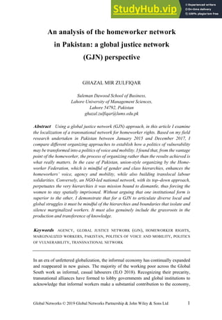 Global Networks © 2019 Global Networks Partnership & John Wiley & Sons Ltd 1
An analysis of the homeworker network
in Pakistan: a global justice network
(GJN) perspective
GHAZAL MIR ZULFIQAR
Suleman Dawood School of Business,
Lahore University of Management Sciences,
Lahore 54792, Pakistan
ghazal.zulfiqar@lums.edu.pk
Abstract Using a global justice network (GJN) approach, in this article I examine
the localization of a transnational network for homeworker rights. Based on my field
research undertaken in Pakistan between January 2015 and December 2017, I
compare different organizing approaches to establish how a politics of vulnerability
may be transformed into a politics of voice and mobility. I found that, from the vantage
point of the homeworker, the process of organizing rather than the results achieved is
what really matters. In the case of Pakistan, union-style organizing by the Home-
worker Federation, which is mindful of gender and class hierarchies, enhances the
homeworkers’ voice, agency and mobility, while also building translocal labour
solidarities. Conversely, an NGO-led national network, with its top–down approach,
perpetuates the very hierarchies it was mission bound to dismantle, thus forcing the
women to stay spatially imprisoned. Without arguing that one institutional form is
superior to the other, I demonstrate that for a GJN to articulate diverse local and
global struggles it must be mindful of the hierarchies and boundaries that isolate and
silence marginalized workers. It must also genuinely include the grassroots in the
production and transference of knowledge.
Keywords AGENCY, GLOBAL JUSTICE NETWORK (GJN), HOMEWORKER RIGHTS,
MARGINALIZED WORKERS, PAKISTAN, POLITICS OF VOICE AND MOBILITY, POLITICS
OF VULNERABILITY, TRANSNATIONAL NETWORK
In an era of unfettered globalization, the informal economy has continually expanded
and reappeared in new guises. The majority of the working poor across the Global
South work as informal, casual labourers (ILO 2018). Recognizing their precarity,
transnational alliances have formed to lobby governments and global institutions to
acknowledge that informal workers make a substantial contribution to the economy,
 