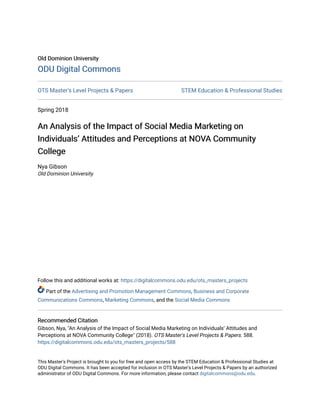 Old Dominion University
Old Dominion University
ODU Digital Commons
ODU Digital Commons
OTS Master's Level Projects & Papers STEM Education & Professional Studies
Spring 2018
An Analysis of the Impact of Social Media Marketing on
An Analysis of the Impact of Social Media Marketing on
Individuals’ Attitudes and Perceptions at NOVA Community
Individuals’ Attitudes and Perceptions at NOVA Community
College
College
Nya Gibson
Old Dominion University
Follow this and additional works at: https://digitalcommons.odu.edu/ots_masters_projects
Part of the Advertising and Promotion Management Commons, Business and Corporate
Communications Commons, Marketing Commons, and the Social Media Commons
Recommended Citation
Recommended Citation
Gibson, Nya, "An Analysis of the Impact of Social Media Marketing on Individuals’ Attitudes and
Perceptions at NOVA Community College" (2018). OTS Master's Level Projects & Papers. 588.
https://digitalcommons.odu.edu/ots_masters_projects/588
This Master's Project is brought to you for free and open access by the STEM Education & Professional Studies at
ODU Digital Commons. It has been accepted for inclusion in OTS Master's Level Projects & Papers by an authorized
administrator of ODU Digital Commons. For more information, please contact digitalcommons@odu.edu.
 