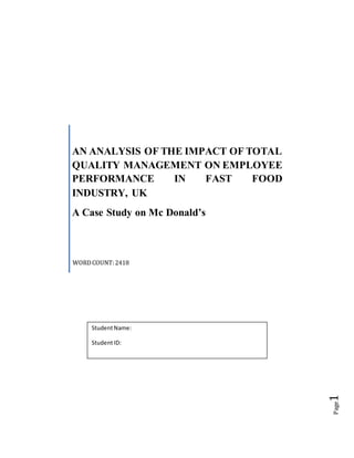 Page1
AN ANALYSIS OF THE IMPACT OF TOTAL
QUALITY MANAGEMENT ON EMPLOYEE
PERFORMANCE IN FAST FOOD
INDUSTRY, UK
A Case Study on Mc Donald’s
WORDCOUNT:2418
StudentName:
StudentID:
 