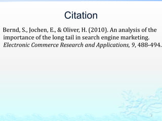 Citation    Bernd, S., Jochen, E., & Oliver, H. (2010). An analysis of the importance of the long tail in search engine marketing. Electronic Commerce Research and Applications, 9, 488-494.2