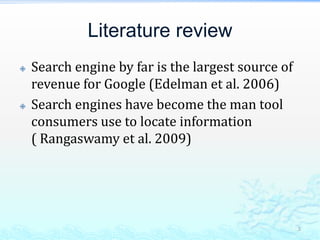 Literature reviewSearch engine by far is the largest source of revenue for Google (Edelman et al. 2006)Search engines have become the man tool consumers use to locate information ( Rangaswamy et al. 2009)5