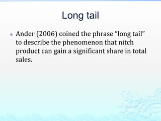 Long tailAnder (2006) coined the phrase long tail to describe the phenomenon that nitch product can gain a significant share in total sales.  7