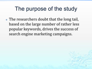The purpose of the studyThe researchers doubt that the long tail, based on the large number of rather less popular keywords, drives the success of search engine marketing campaigns. 9