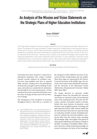 1887
An Analysis of the Mission and Vision Statements on
the Strategic Plans of Higher Education Institutions
Abstract
This study aimed to analyze the mission and vision statements on the strategic plans of higher education insti-
tutions. The sample of the study consisted of 72 public universities. Strategic plans of the universities were ac-
cessed over the internet, and the data collected were analyzed using content analysis. The findings show that
statements on providing services for the education of a qualified work force are the most common on the missi-
on statements of the universities. “Having universal, sufficient, and competent knowledge” was among the most
frequently used phrases on the mission statements of the universities. In vision statements, universities mostly
emphasized services concerning their research function. “Becoming a well-known, leading, and respected re-
search university both nationally and internationally” was among the most commonly underlined messages.
Key Words
Strategic Planning, Vision, Mission, Universities, Mission and Vision Statements.
Universities have been around for a long time as
educational institutions that conduct scientific
research, provide solutions for problems coun-
tries face, train qualified work force in required
fields, and play a leading role in the development
of democratic principles and free thinking. In this
sense, universities are considered to be institutions
that lead efforts for social transformation. As they
transform the society, universities themselves are at
the center of change, for they need to be the initia-
tors of change.
The development of the institution of university
throughout history is best told as a narrative of
the emergence of three different structures of uni-
versity and their transformation into one another.
These three stages are represented by the Church-
Centered University of the Middle Ages, the uni-
versity of the nation-states (Humboldt University),
and the University of the Information Society
(Multiversity, Entrepreneurial University) (Tekeli,
2003; Türel, 2004).
The change observed in university models
throughout history has diversified the functions
universities are expected to play, and transformed
some of the existing functions. From the mid-20th
century onwards, universities started to provide,
besides their main function of education, social
functions such as applied research, counseling, and
adult education (Kavak, 1990). Sönmez (2003) lists
the main functions universities are expected to play
as conducting scientific research, developing solu-
tions for national and universal problems, train-
ing the labor force the country needs, spreading
the knowledge, skills, and insights it has gained to
other people, publishing, and setting an example in
all fields. According to Karakütük (2006), univer-
sities’ functions include producing knowledge via
research, teaching on the basis of this knowledge,
Kuram ve Uygulamada Eğitim Bilimleri • Educational Sciences: Theory & Practice - 11(4) • Autumn • 1887-1894
©
2011 Eğitim Danışmanlığı ve Araştırmaları İletişim Hizmetleri Tic. Ltd. Şti.
a Güven ÖZDEM, PhD, is an assistant professor of
Educational Sciences, Educational Management
and Educational Policy. His areas of interest inc-
lude strategic management, strategic planning,
inequality of educational opportunity, women’s
education, school size, educational policies and
globalization. Correspondence: Giresun Üniver-
sitesi, Eğitim Fakültesi, Eğitim Bilimleri Bölümü
Güre Yerleşkesi, GİRESUN. E-mail: guvenoz-
dem@gmail.com Tel: +90 454 215 5372 Fax: +90
454 215 5375.
Güven ÖZDEM
a
Giresun University
 