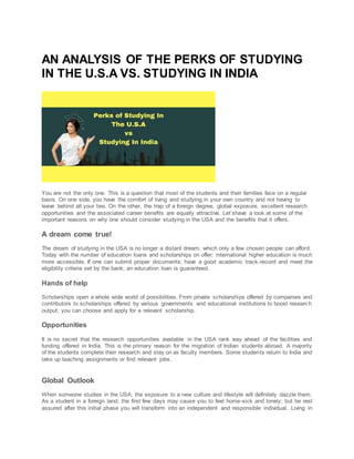 AN ANALYSIS OF THE PERKS OF STUDYING
IN THE U.S.A VS. STUDYING IN INDIA
You are not the only one. This is a question that most of the students and their families face on a regular
basis. On one side, you have the comfort of living and studying in your own country and not having to
leave behind all your ties. On the other, the trap of a foreign degree, global exposure, excellent research
opportunities and the associated career benefits are equally attractive. Let’shave a look at some of the
important reasons on why one should consider studying in the USA and the benefits that it offers.
A dream come true!
The dream of studying in the USA is no longer a distant dream, which only a few chosen people can afford.
Today with the number of education loans and scholarships on offer; international higher education is much
more accessible. If one can submit proper documents; have a good academic track-record and meet the
eligibility criteria set by the bank; an education loan is guaranteed.
Hands of help
Scholarships open a whole wide world of possibilities. From private scholarships offered by companies and
contributors to scholarships offered by various governments and educational institutions to boost research
output; you can choose and apply for a relevant scholarship.
Opportunities
It is no secret that the research opportunities available in the USA rank way ahead of the facilities and
funding offered in India. This is the primary reason for the migration of Indian students abroad. A majority
of the students complete their research and stay on as faculty members. Some students return to India and
take up teaching assignments or find relevant jobs.
Global Outlook
When someone studies in the USA; the exposure to a new culture and lifestyle will definitely dazzle them.
As a student in a foreign land; the first few days may cause you to feel home-sick and lonely; but be rest
assured after this initial phase you will transform into an independent and responsible individual. Living in
 