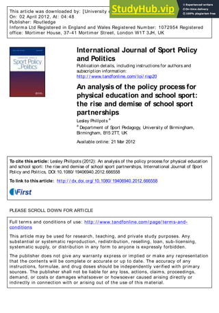 This article was downloaded by: [ University of Birmingham]
On: 02 April 2012, At: 04: 48
Publisher: Routledge
Informa Ltd Registered in England and Wales Registered Number: 1072954 Registered
office: Mortimer House, 37-41 Mortimer Street, London W1T 3JH, UK
International Journal of Sport Policy
and Politics
Publication details, including instructions for authors and
subscription information:
http:/ / www.tandfonline.com/ loi/ risp20
An analysis of the policy process for
physical education and school sport:
the rise and demise of school sport
partnerships
Lesley Phillpots
a
a
Department of Sport Pedagogy, University of Birmingham,
Birmingham, B15 2TT, UK
Available online: 21 Mar 2012
To cite this article: Lesley Phillpots (2012): An analysis of the policy process for physical education
and school sport: the rise and demise of school sport partnerships, International Journal of Sport
Policy and Politics, DOI:10.1080/ 19406940.2012.666558
To link to this article: http:/ / dx.doi.org/ 10.1080/ 19406940.2012.666558
PLEASE SCROLL DOWN FOR ARTICLE
Full terms and conditions of use: http: / / www.tandfonline.com/ page/ terms-and-
conditions
This article may be used for research, teaching, and private study purposes. Any
substantial or systematic reproduction, redistribution, reselling, loan, sub-licensing,
systematic supply, or distribution in any form to anyone is expressly forbidden.
The publisher does not give any warranty express or implied or make any representation
that the contents will be complete or accurate or up to date. The accuracy of any
instructions, formulae, and drug doses should be independently verified with primary
sources. The publisher shall not be liable for any loss, actions, claims, proceedings,
demand, or costs or damages whatsoever or howsoever caused arising directly or
indirectly in connection with or arising out of the use of this material.
 
