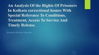 An Analysis Of the Rights Of Prisoners
In Kolkata correctional homes With
Special Reference To Conditions,
Treatment, Access To Service And
Timely Release.
Shaheer Ahmed Mubarki
 