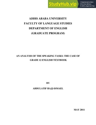 ADDIS ABABA UNIVERSITY
FACULTY OF LANGUAGE STUDIES
DEPARTMENT OF ENGLISH
(GRADUATE PROGRAM)
AN ANALYSIS OF THE SPEAKING TASKS: THE CASE OF
GRADE 12 ENGLISH TEXTBOOK
BY
ABDULATIF HAJJ-ISMAEL
MAY 2011
 