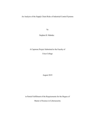 An Analysis of the Supply Chain Risks of Industrial Control Systems
by
Stephen D. Mahnke
A Capstone Project Submitted to the Faculty of
Utica College
August 2019
in Partial Fulfillment of the Requirements for the Degree of
Master of Science in Cybersecurity
 
