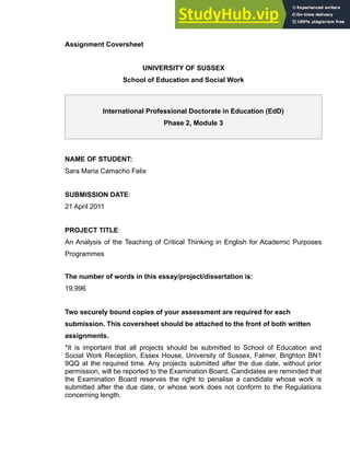 Assignment Coversheet
UNIVERSITY OF SUSSEX
School of Education and Social Work
International Professional Doctorate in Education (EdD)
Phase 2, Module 3
NAME OF STUDENT:
Sara Maria Camacho Felix
SUBMISSION DATE:
21 April 2011
PROJECT TITLE:
An Analysis of the Teaching of Critical Thinking in English for Academic Purposes
Programmes
The number of words in this essay/project/dissertation is:
19,996
Two securely bound copies of your assessment are required for each
submission. This coversheet should be attached to the front of both written
assignments.
*It is important that all projects should be submitted to School of Education and
Social Work Reception, Essex House, University of Sussex, Falmer, Brighton BN1
9QQ at the required time. Any projects submitted after the due date, without prior
permission, will be reported to the Examination Board. Candidates are reminded that
the Examination Board reserves the right to penalise a candidate whose work is
submitted after the due date, or whose work does not conform to the Regulations
concerning length.
1
 
