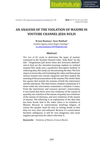 209
AN ANALYSIS OF THE VIOLATION OF MAXIMS IN
YOUTUBE CHANNEL JEDA NULIS
M Aziz Maulana1
, Noor Malihah2
Institut Agama Islam Negeri Salatiga1,2,
m_aziz.maulana1207@gmail.com
Abstract
The aim of thi study to determine the types of maxims
contained in the Youtube Channel video “Jeda Nulis” by the
title “ Pengalaman Jadi Santri Islam dan Seminaris Katholik”
and to find out the intended meanings implied on violated
maxims.This study uses a qualitative descriptive method. In
collecting data, this study use documenting the data. The first
step is to transcribe and translating the video and then group
various maxims into certain categories and then analyze the
meaning of the pronunciation of the maxims.The writer finds
five quotes that include the maxims of both the interviewer
and the informant. The interviewer violated a maximum of 3
times while the interviewee committed a violation 2 times.
From the interviewer and resource person’s conversation,
it was found that there were two violations of the maxim of
quantity, one violation of the maxim of quality, two violations
of the maxim of relevance, and zero violations of the maxim
of manner. The following is an explanation of the data that
has been found. And in the video, there is no violation of
Manner. Because in conversations involving religion, of
course the speaker must be wise in sorting words so that
they are very clear and unbiased. Because if a conversation
becomes ambiguous, it will be very dangerous and cause
negative perspectives for others who hear it.
Keywords: Violation of Maxim, Gricean Maxim.
IJELAL
IJELAL Vol. 02. No. 02, June 2022
e-ISSN 2775-4359
Available at DOI: http://dx.doi.org/10.21111/ijelal.v2i2.7198
 