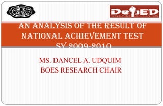 An Analysis of thE Result of
 National Achievement Test
        SY 2009-2010
    MS. DANCEL A. UDQUIM
    BOES RESEARCH CHAIR
 