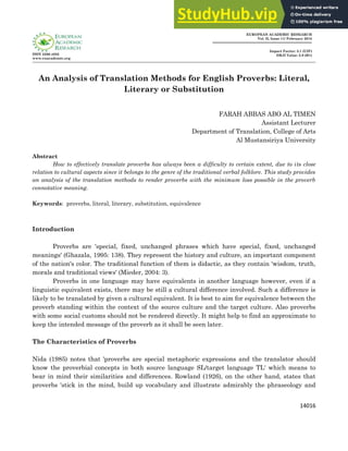 14016
ISSN 2286-4822
www.euacademic.org
EUROPEAN ACADEMIC RESEARCH
Vol. II, Issue 11/ February 2015
Impact Factor: 3.1 (UIF)
DRJI Value: 5.9 (B+)
An Analysis of Translation Methods for English Proverbs: Literal,
Literary or Substitution
FARAH ABBAS ABO AL TIMEN
Assistant Lecturer
Department of Translation, College of Arts
Al Mustansiriya University
Abstract
How to effectively translate proverbs has always been a difficulty to certain extent, due to its close
relation to cultural aspects since it belongs to the genre of the traditional verbal folklore. This study provides
an analysis of the translation methods to render proverbs with the minimum loss possible in the proverb
connotative meaning.
Keywords: proverbs, literal, literary, substitution, equivalence
Introduction
Proverbs are 'special, fixed, unchanged phrases which have special, fixed, unchanged
meanings' (Ghazala, 1995: 138). They represent the history and culture, an important component
of the nation's color. The traditional function of them is didactic, as they contain 'wisdom, truth,
morals and traditional views' (Mieder, 2004: 3).
Proverbs in one language may have equivalents in another language however, even if a
linguistic equivalent exists, there may be still a cultural difference involved. Such a difference is
likely to be translated by given a cultural equivalent. It is best to aim for equivalence between the
proverb standing within the context of the source culture and the target culture. Also proverbs
with some social customs should not be rendered directly. It might help to find an approximate to
keep the intended message of the proverb as it shall be seen later.
The Characteristics of Proverbs
Nida (1985) notes that 'proverbs are special metaphoric expressions and the translator should
know the proverbial concepts in both source language SL/target language TL' which means to
bear in mind their similarities and differences. Rowland (1926), on the other hand, states that
proverbs 'stick in the mind, build up vocabulary and illustrate admirably the phraseology and
 