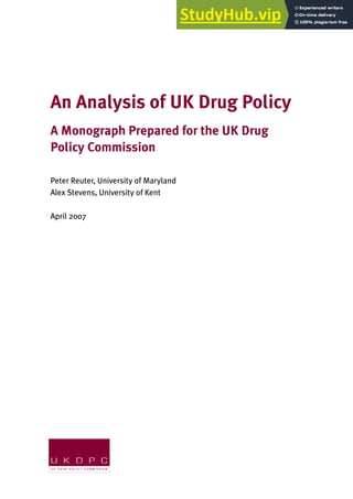 An Analysis of UK Drug Policy
A Monograph Prepared for the UK Drug
Policy Commission
Peter Reuter, University of Maryland
Alex Stevens, University of Kent
April 2007
 