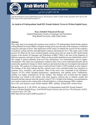 241
Arab World English Journal (AWEJ)Special Issue: The Dynamics of EFL in Saudi Arabia, December 2019 Pp.241-258
DOI: https://dx.doi.org/10.24093/awej/efl1.17
An Analysis of Undergraduate Saudi EFL Female Students' Errors in Written English Essays
Roaa Abdullah Mohammed Hussain
English Department, Faculty of Languages and Translation
King Khalid University, Abha, Saudi Arabia
Abstract
This study aims to investigate the common errors made by 130 undergraduate Saudi female students
at King Khalid University (KKU) in English writing and to trace the ratio of the frequency of different
categories and types of errors. The significance of this study is to identify the reasons for the weakness
of academic writing and thus find appropriate solutions and proposals for it. This study seeks to find
answers for What are the most common English writing errors that are made by EFL Saudi female
learners at the faculty of Languages and Translation at KKU? What is the ratio of the frequency of
different categories and types of errors? What are the possible identified reasons behind those errors?
The sample is chosen randomly from level four (elementary), five (intermediate), and six (upper-
intermediate). This study uses a quantitative method as there were a close-ended questionnaire and an
analytically quantitative design in which statistical and numerical data are investigated and analyzed
for results. The analysis of written essays is derived from Corder’s (1967) method on error analysis.
The findings of the study indicate that the common errors were committed under four categories as
grammar, lexis, semantics, and mechanics. Most of the errors were committed in the mechanics'
category (51.5%) which included punctuations, capitalization, and spelling errors. Furthermore,
spelling was highly committed by all the students. The findings also revealed that the highest
percentage was related to the teacher with much negative criticism due to students usually feel
alienated and hate material when the teacher is bad (37.4%). In light of the findings, recommendations
were made to improve the writing skills of Saudi English as a foreign language (EFL) students.
Keywords: error analysis, exam, female students, KKU, spelling, writing skills, written errors
Cite as: Hussain, R. A. M. (2019). An Analysis of Undergraduate Saudi EFL Female Students'
Errors in Written English Essays. Arab World English Journal, Special Issue: The Dynamics of EFL
in Saudi Arabia. 241-258.
DOI: https://dx.doi.org/10.24093/awej/efl1.17
 