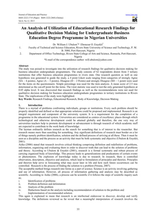 Journal of Education and Practice www.iiste.org
ISSN 2222-1735 (Paper) ISSN 2222-288X (Online)
Vol.4, No.12, 2013
33
An Analysis of Utilization of Educational Research Findings for
Qualitative Decision Making for Undergraduate Business
Education Degree Programme in Nigerian Universities
Dr. William J. Ubulom1
* Ebenezar O. Enyekit2
1. Faculty of Technical and Science Education, Rivers State University of Science and Technology, P. M.
B. 5080, Port Harcourt, Nigeria
2. Department of Office Technology, Rivers State College of Arts and Science, Rumuola, Port Harcourt,
Nigeria
*E-mail of the correspondence author: will.ubulom@yahoo.com
Abstract
The study was poised to investigate into the utilization of research findings for qualitative decision making for
business education undergraduate programmers. The study consists of 62 respondents drawn from 3 tertiary
institutions that offer business education programmes in rivers state. One research question as well as one
hypothesis was generated to guide the study. a 4 point Likert scale ranging from categories of strongly Agree
(SA – 4 points), Agree (A – 3 points), Disagree (D – 2 Points) and strongly Disagree (SD – 1 point) were used
for the items on the questionnaire. Simple percentage was used for the item analysis. A mean score of 2.5 was
determined as the cut-off point for the items. The t-test statistic was used to test the only generated hypothesis at
0.05 alpha level. It was discovered that research findings as well as the recommendations were not used for
qualitative decision making for business education undergraduate programmes in tertiary institutions in Rivers
State. The implications of the study were highlighted.
Key Words: Research Findings, Educational Research, Body of Knowledge, Decision Making
1. Introduction
There is a myriad of problems confronting individuals, groups or institutions. Every such problem should be
properly identified and defined so that appropriate solutions could be proposed and implemented. Research is an
integral requirement and component of the university system. It is a requirement for the completion of a
programme in the educational system. Universities are considered as centres of excellence; places through which
technological and otherwise development could be attained globally and therefore, the one very way of
universities teachers help to promote development or advancement is through research of which academic staff
are expected to contribute to the work bank of knowledge.
The layman ordinarily defines research as the search for something that is of interest to the researcher. But
research means more than searching for something. Any significant definitions of research must border on a lot
of things namely problem identification, solution and the defined process of arriving at all these. Then it must be
seen as a discipline and the process as an activity that must be both systematic and objective (Ubulom & Enyekit,
2001).
Asika (2006) stated that research involves critical thinking comprising definition and redefinition of problems,
information, organizing and evaluating them in order to discover truth that can lead to the solution of problems
and theory. According to Ubulom & Enyekit (2001), research is a formal systematic and robust process of
carrying organized body of knowledge. This process leads to generalizations and predications of certain events
or phenomenon. The explosion of knowledge today is due to research. In research, there is controlled
observation, description, objective and analysis, which lead to formulation of principles and theories. Principles
and theories help serve in forecasting what may occur later in life and how such future occurrences can be
controlled. Research is the process of finding the solution to a problem (Nwana, 2007).
The acceptable method brings research into forms as a part of science. Science is an activity involving gathering
and use of information. However, all process of information gathering and analysis may be described as
scientific. According to Asika (2006), a process can be scientific if it follows the steps of scientific inquiry such
as;
i. Identification of problems
ii. Problem definition and delimitation
iii. Analysis of the problem
iv. Deductions based on the analysis including recommendation of solution to the problem and
v. Implementation of recommended solution.
This again is explained to mean that research is an intellectual endeavour to discover, develop and verify
knowledge. The definitions reviewed so far reveal that a meaningful interpretation of research involves the
 
