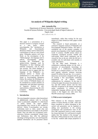 An analysis of Wikipedia digital writing
dott. Antonella Elia
Dipartimento di Scienze Statistiche - Sezione Linguistica
Facoltà di Scienze Politiche - Università degli Studi di Napoli Federico II
Napoli, Italy
aelia@unina.it
Abstract
This paper is a presentation of a
doctoral research in progress focused
on a new genre: online
encyclopaedias. The introduction to
Wikipedia and Encyclopaedia
Britannica Online will be followed by
a presentation of wiki as a new textual
genre. Wikipedia analysis will focus
firstly on the investigation of the
“WikiLanguage”, the language used in
official encyclopaedic articles.
Secondly, the “WikiSpeak”, the
spoken-written language used by
Wikipedians in their backstage and
informal community, will be taken
into account. The initial findings of
this research seem to suggest that, the
language of the Wikipedia’s co-
authored articles is formal and
standardized in a way similar to that
found in Encyclopaedia Britannica
Online. By contrast, the WikiSpeak, as
a new variety of NetSpeak Jargon, can
be considered as a creative domain, an
independent and individual expression
of linguistic freedom of self-
representation, characterizing the wiki
Computer Mediated Discourse
Community.
1. Introduction
The encyclopaedia's structure, either hierarchical
or alphabetically ordered, with its evolving
nature is particularly adaptable to a disk-based
or online format. All major printed
encyclopaedias have moved to this method of
delivery. Online E-ncyclopedias can include
multimedia (such as video, sound clips and
animated illustrations) unavailable in the printed
format. They can make use of hypertext cross-
references between conceptually related items
and, furthermore, they offer the additional
advantage of being dynamic: new and frequently
updated information can be presented almost
immediately, rather than waiting for the next
release of a static format (as with a paper or disk
publication).
This research is based particularly on a
contrastive linguistic analysis of Wikipedia and
Encyclopaedia Britannica Online. The latter is
considered one of the greatest examples of
general encyclopaedias in the English speaking
world. It contains 120,000 articles which are
commonly considered accurate, reliable and
well-written. Brief article summaries can be
viewed for free on the net, while the full text is
available only for individuals with monthly or
yearly subscription.
On the other hand, Wikipedia is a
collaborative authoring project on the web, a
repository of encyclopaedic knowledge, an
example of a collaborative hypermedium
focused on a common project. It is one of the
most popular reference websites receiving
around 50 million hits per day. It is a social e-
democracy environment, designed with the goal
of creating a free encyclopedia containing
information on all subjects written
collaboratively by volunteers. At the time of
writing this paper the project has produced over
two and half million articles and has been
officially recognized as the largest international
online community. It consists of 200
independent language editions and the English
version is the biggest one with more than
962,995 articles (up to January 2006).
2. Wiki as new textual genre
With reference to the extensive empirical
studies of Susan Herring on CMC, wikis and
blogs considered as spaces belonging to the
second web generation, can be regarded as
adding new peculiarities to the existing
synchronous and asynchronous tools of the
first CMC generation (such as e-mail, mailing
list, forum and chat). It is well known in media
studies that “the medium is the message” as
McLuhan (1964) pointed out in the sixties, and
in fact the medium adds unique properties to
16
 