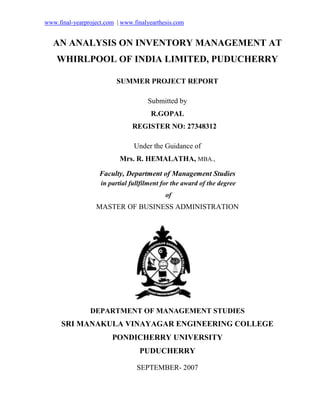 www.final-yearproject.com | www.finalyearthesis.com
AN ANALYSIS ON INVENTORY MANAGEMENT AT
WHIRLPOOL OF INDIA LIMITED, PUDUCHERRY
SUMMER PROJECT REPORT
Submitted by
R.GOPAL
REGISTER NO: 27348312
Under the Guidance of
Mrs. R. HEMALATHA, MBA.,
Faculty, Department of Management Studies
in partial fullfilment for the award of the degree
of
MASTER OF BUSINESS ADMINISTRATION
DEPARTMENT OF MANAGEMENT STUDIES
SRI MANAKULA VINAYAGAR ENGINEERING COLLEGE
PONDICHERRY UNIVERSITY
PUDUCHERRY
SEPTEMBER- 2007
 