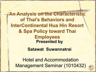An Analysis on the Characteristic
of Thai's Behaviors and
InterContinental Hua Hin Resort
& Spa Policy toward Thai
Employees
Hotel and Accommodation
Management Seminar (1010432)
Presented by
Satawat Suwannatrai
 