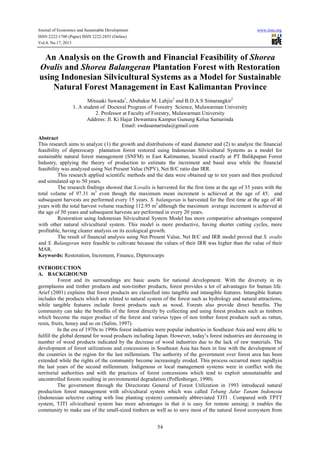 Journal of Economics and Sustainable Development
ISSN 2222-1700 (Paper) ISSN 2222-2855 (Online)
Vol.4, No.17, 2013

www.iiste.org

An Analysis on the Growth and Financial Feasibility of Shorea
Ovalis and Shorea Balangeran Plantation Forest with Restoration
using Indonesian Silvicultural Systems as a Model for Sustainable
Natural Forest Management in East Kalimantan Province
Mitsuaki Sawada1, Abubakar M. Lahjie2 and B.D.A.S Simarangkir2
1. A student of Doctoral Program of Forestry Science, Mulawarman University
2. Professor at Faculty of Forestry, Mulawarman University
Address: Jl. Ki Hajar Dewantara Kampus Gunung Kelua Samarinda
Email: swdasamarinda@gmail.com
Abstract
This research aims to analyze (1) the growth and distributions of stand diameter and (2) to analyze the financial
feasibility of dipterocarp plantation forest restored using Indonesian Silvicultural Systems as a model for
sustainable natural forest management (SNFM) in East Kalimantan, located exactly at PT Balikpapan Forest
Industry, applying the theory of production to estimate the increment and basal area while the financial
feasibility was analyzed using Net Present Value (NPV), Net B/C ratio dan IRR.
This research applied scientific methods and the data were obtained up to ten years and then predicted
and simulated up to 50 years.
The research findings showed that S.ovalis is harvested for the first time at the age of 35 years with the
total volume of 97.31 m3 even though the maximum mean increment is achieved at the age of 45; and
subsequent harvests are performed every 15 years. S. balangeran is harvested for the first time at the age of 40
years with the total harvest volume reaching 112.95 m3 although the maximum average increment is achieved at
the age of 50 years and subsequent harvests are performed in every 20 years.
Restoration using Indonesian Silvicultural System Model has more comparative advantages compared
with other natural silvicultural system. This model is more productive, having shorter cutting cycles, more
profitable, having clearer analysis on its ecological growth.
The result of financial analysis using Net Present Value, Net B/C and IRR model proved that S. ovalis
and S. Balangeran were feasible to cultivate because the values of their IRR was higher than the value of their
MAR.
Keywords: Restoration, Increment, Finance, Dipterocarps
INTRODUCTION
A. BACKGROUND
Forest and its surroundings are basic assets for national development. With the diversity in its
germplasms and timber products and non-timber products, forest provides a lot of advantages for human life.
Arief (2001) explains that forest products are classified into tangible and intangible features. Intangible feature
includes the products which are related to natural system of the forest such as hydrology and natural attractions,
while tangible features include forest products such as wood. Forests also provide direct benefits. The
community can take the benefits of the forest directly by collecting and using forest products such as timbers
which become the major product of the forest and various types of non timber forest products such as rattan,
resin, fruits, honey and so on (Salim, 1997).
In the era of 1970s to 1990s forest industries were popular industries in Southeast Asia and were able to
fulfill the global demand for wood products including Japan. However, today’s forest industries are decreasing in
number of wood products indicated by the decrease of wood industries due to the lack of raw materials. The
development of forest utilizations and concessions in Southeast Asia has been in line with the development of
the countries in the region for the last millennium. The authority of the government over forest area has been
extended while the rights of the community become increasingly eroded. This process occurred more rapidlyin
the last years of the second millennium. Indigenous or local management systems were in conflict with the
territorial authorities and with the practices of forest concessions which tend to exploit unsustainable and
uncontrolled forests resulting in environmental degradation (Poffenberger, 1990).
The government through the Directorate General of Forest Utilization in 1993 introduced natural
production forest management with silvicultural system which was called Tebang Jalur Tanam Indonesia
(Indonesian selective cutting with line planting system) commonly abbreviated TJTI . Compared with TPTT
system, TJTI silvicultural system has more advantages in that it is easy for remote sensing; it enables the
community to make use of the small-sized timbers as well as to save most of the natural forest ecosystem from
54

 