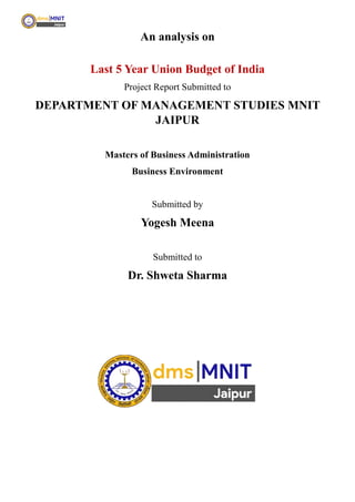 An analysis on
Last 5 Year Union Budget of India
Project Report Submitted to
DEPARTMENT OF MANAGEMENT STUDIES MNIT
JAIPUR
Masters of Business Administration
Business Environment
Submitted by
Yogesh Meena
Submitted to
Dr. Shweta Sharma
 