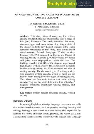 105
AN ANALYSIS ON WRITING ANXIETY OF INDONESIAN EFL
COLLEGE LEARNERS
Sri Wahyuni & M. Khotibul Umam
STAIN Kediri, Indonesia
wahyu_uni78@yahoo.com
Abstract: This study aims at analyzing the writing
anxiety of English students of an Islamic State College in
East Java, Indonesia. This study described the levels,
dominant type, and main factors of writing anxiety of
the English students. Fifty English students at the fourth
semester participated in this study. Two closed-ended
questionnaires, Second Language Writing Anxiety
Inventory (SLWAI) proposed by Cheng, and Causes of
Writing Anxiety Inventory (CWAI) proposed by Rezaei
and Jafari were employed to collect the data. The
findings revealed that 54% of the students experienced
high level of writing anxiety, 44% experienced moderate
level of writing anxiety, and 2% experienced low level of
writing anxiety. The dominant type of writing anxiety
was cognitive writing anxiety, which is based on the
highest mean among two other types of writing anxiety.
Then there are four main factors that cause writing
anxiety. They are linguistic difficulties, fear of teachers’
negative comments, insufficient writing practice, and
time pressure.
Key words: anxiety, foreign language anxiety, writing
anxiety
INTRODUCTION
In learning English as a foreign language, there are some skills
that learners need to master, such as speaking, reading, listening and
writing. Writing is considered as a demanding skill especially for
learners of a second or foreign language (Daud, and Kasim, 2007). It is
a demanding skill because the learners have to think in their language
 