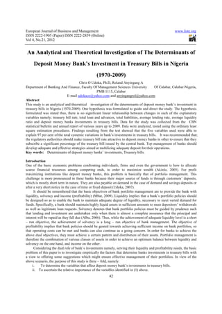 European Journal of Business and Management                                                              www.iiste.org
ISSN 2222-1905 (Paper) ISSN 2222-2839 (Online)
Vol 4, No.21, 2012


 An Analytical and Theoretical Investigation of The Determinants of
     Deposit Money Bank’s Investment in Treasury Bills in Nigeria
                                                  (1970-2009)
                                       Chris O Udoka, Ph.D, Roland Anyingang A
Department of Banking And Finance, Faculty Of Management Sciences University                Of Calabar, Calabar-Nigeria,
                                                   PMB 1115, Calabar
                              E-mail udokaco@yahoo.com and anyingangrol@yahoo.com
Abstract
This study is an analytical and theoretical investigation of the determinants of deposit money bank’s investment in
treasury bills in Nigeria (1970-2009). One hypothesis was formulated to guide and direct the study. The hypothesis
formulated was stated thus, there is no significant linear relationship between changes in each of the explanatory
variables namely; treasury bill rate, total loan and advances, total liabilities, average lending rate, average liquidity
ratio and deposit money banks investments in treasury bills. Data for the study was collected from the CBN
statistical bulletin and annual report of various years up to 2009. Data were analyzed, tested using the ordinary least
square estimation procedures. Findings resulting from the test showed that the five variables used were able to
explain 97 per cent of the total systemic variations in bank’s investments in treasury bills. It was recommended that;
the regulatory authorities should make treasury bill rate attractive to deposit money banks in other to ensure that they
subscribe a significant percentage of the treasury bill issued by the central bank. Top management of banks should
develop adequate and effective strategies aimed at mobilizing adequate deposit for their operations.
Key words: Determinants of deposit money banks’ investments, Treasury bills.

Introduction
One of the basic economic problems confronting individuals, firms and even the government is how to allocate
scarce financial resources among competing ends, in order to maximize wealth (Akinlo, 2005). For profit
maximizing institutions like deposit money banks, this problem is basically that of portfolio management. This
challenge is more pronounced in these banks because their major source of funds is through customers’ deposits,
which is mostly short term in nature. They are also payable on demand in the case of demand and savings deposits or
after a very short notice in the case of time or fixed deposit (Udoka, 2007).
      It should be remembered that the basic objectives of bank portfolio management are to provide the bank with
liquidity, solvency and income (profitability) (Mbat, 2009). Liquidity implies that a bank’s portfolio policies should
be designed so as to enable the bank to maintain adequate degree of liquidity, necessary to meet varied demand for
funds. Specifically, a bank should maintain highly liquid assets in sufficient amounts to meet depositors’ withdrawals
as well as legitimate loan requests. Solvency denotes that bank portfolio policies must be guided by prudence such
that lending and investment are undertaken only when there is almost a complete assurance that the principal and
interest will be repaid as they fall due (Albu, 2006). Thus, while the achievement of adequate liquidity level is a short
– run objective, the achievement of solvency is a long – run objective of bank management. The objective of
profitability implies that bank policies should be geared towards achieving sufficient income on bank portfolios, so
that operating costs can be met and banks can also continue as a going concern. In order for banks to achieve the
above dual objectives, they must achieve a certain pattern and distribution of their assets. Portfolio management is
therefore the combination of various classes of assets in order to achieve an optimum balance between liquidity and
solvency on the one hand, and income on the other.
      Considering the dual role of bank’s investments namely, serving their liquidity and profitability needs, the basic
problem of this paper is to investigate empirically the factors that determine banks investments in treasury bills with
a view to offering some suggestions which might ensure effective management of their portfolios. In view of the
above scenario, the purpose of this study is three – fold, namely:
     i.    To determine the variables that affect deposit money bank’s investments in treasury bills.
     ii. To ascertain the relative importance of the variables identified in (1) above.
                                                           42
 