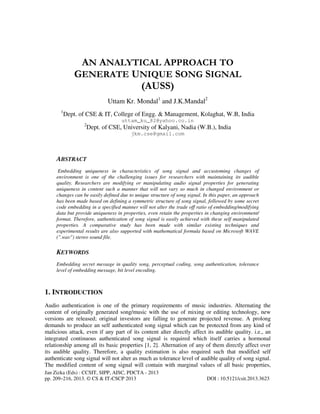 Jan Zizka (Eds) : CCSIT, SIPP, AISC, PDCTA - 2013
pp. 209–216, 2013. © CS & IT-CSCP 2013 DOI : 10.5121/csit.2013.3623
AN ANALYTICAL APPROACH TO
GENERATE UNIQUE SONG SIGNAL
(AUSS)
Uttam Kr. Mondal1
and J.K.Mandal2
1
Dept. of CSE & IT, College of Engg. & Management, Kolaghat, W.B, India
uttam_ku_82@yahoo.co.in
2
Dept. of CSE, University of Kalyani, Nadia (W.B.), India
jkm.cse@gmail.com
ABSTRACT
Embedding uniqueness in characteristics of song signal and accustoming changes of
environment is one of the challenging issues for researchers with maintaining its audible
quality. Researchers are modifying or manipulating audio signal properties for generating
uniqueness in content such a manner that will not vary so much in changed environment or
changes can be easily defined due to unique structure of song signal. In this paper, an approach
has been made based on defining a symmetric structure of song signal, followed by some secret
code embedding in a specified manner will not alter the trade off ratio of embedding/modifying
data but provide uniqueness in properties, even retain the properties in changing environment/
format. Therefore, authentication of song signal is easily achieved with these self manipulated
properties. A comparative study has been made with similar existing techniques and
experimental results are also supported with mathematical formula based on Microsoft WAVE
(".wav") stereo sound file.
KEYWORDS
Embedding secret message in quality song, perceptual coding, song authentication, tolerance
level of embedding message, bit level encoding.
1. INTRODUCTION
Audio authentication is one of the primary requirements of music industries. Alternating the
content of originally generated song/music with the use of mixing or editing technology, new
versions are released; original investors are falling to generate projected revenue. A prolong
demands to produce an self authenticated song signal which can be protected from any kind of
malicious attack, even if any part of its content alter directly affect its audible quality. i.e., an
integrated continuous authenticated song signal is required which itself carries a hormonal
relationship among all its basic properties [1, 2]. Alternation of any of them directly affect over
its audible quality. Therefore, a quality estimation is also required such that modified self
authenticate song signal will not alter as much as tolerance level of audible quality of song signal.
The modified content of song signal will contain with marginal values of all basic properties,
 