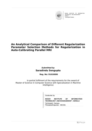 An Analytical Comparison of Different Regularization
Parameter Selection Methods for Regularization in
Auto-Calibrating Parallel MRI
Submitted by
Saradindu Sengupta
Reg. No: 91616006
In partial fulfilment of the requirements for the award of
Master of Science in Computer Science with Specialization in Machine
Intelligence
1 | P a g e
 