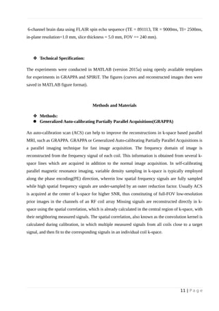 6-channel brain data using FLAIR spin echo sequence (TE = 891113, TR = 9000ms, TI= 2500ms,
in-plane resolution=1.0 mm, slice thickness = 5.0 mm, FOV == 240 mm).
 Technical Specification:
The experiments were conducted in MATLAB (version 2015a) using openly available templates
for experiments in GRAPPA and SPIRiT. The figures (curves and reconstructed images then were
saved in MATLAB figure format).
Methods and Materials
 Methods:
 Generalized Auto-calibrating Partially Parallel Acquisitions(GRAPPA)
An auto-calibration scan (ACS) can help to improve the reconstructions in k-space based parallel
MRI, such as GRAPPA. GRAPPA or Generalized Auto-calibrating Partially Parallel Acquisitions is
a parallel imaging technique for fast image acquisition. The frequency domain of image is
reconstructed from the frequency signal of each coil. This information is obtained from several k-
space lines which are acquired in addition to the normal image acquisition. In self-calibrating
parallel magnetic resonance imaging, variable density sampling in k-space is typically employed
along the phase encoding(PE) direction, wherein low spatial frequency signals are fully sampled
while high spatial frequency signals are under-sampled by an outer reduction factor. Usually ACS
is acquired at the center of k-space for higher SNR, thus constituting of full-FOV low-resolution
prior images in the channels of an RF coil array Missing signals are reconstructed directly in k-
space using the spatial correlation, which is already calculated in the central region of k-space, with
their neighboring measured signals. The spatial correlation, also known as the convolution kernel is
calculated during calibration, in which multiple measured signals from all coils close to a target
signal, and then fit to the corresponding signals in an individual coil k-space.
11 | P a g e
 