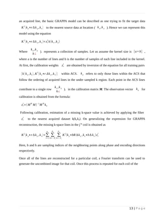 an acquired line, the basic GRAPPA model can be described as one trying to fit the target data
K
1
(ky +r ∆k y ,kx ) to the nearest source data at location ( kx ,k y ). Hence we can represent this
model using the equation
K
1
(ky +r ∆k y ,kx )=zr
1
k(kx ,ky)
Where
kx ,k y
k ¿
). represents a collection of samples. Let us assume the kernel size is [a×b] ,
where a is the number of lines and b is the number of samples of each line included in the kernel.
At first, the calibration weights zr
l
are obtained by inversion of the equation for all training pairs
{k (ky ,kx ), K
1
(ky +r Δk y ,kx )} within ACS. ky refers to only those lines within the ACS that
follow the ordering of acquired lines in the under sampled k region. Each point in the ACS lines
contribute to a single row
kx ,k y
k ¿
). in the calibration matrix M. The observation vector ku for
calibration is obtained from the formula:
zr
l
=(M
H
M)
−1
M
H
ku
Following calibration, estimation of a missing k-space value is achieved by applying the filter
zr
l
to the nearest acquired dataset k(ky,kx). On generalizing the expression for GRAPPA
reconstruction, the missing k-space lines in the j’th
coil is obtained as
K
j
(k y+r ∆ky ,kx)=∑
l=1
nc
∑
b=−Pl
Ph
∑
h=−Fl
Fh
K
l
(ky +bR ∆ky ,kx +h∆ kx )zr
l
Here, b and h are sampling indices of the neighboring points along phase and encoding directions
respectively.
Once all of the lines are reconstructed for a particular coil, a Fourier transform can be used to
generate the uncombined image for that coil. Once this process is repeated for each coil of the
13 | P a g e
 