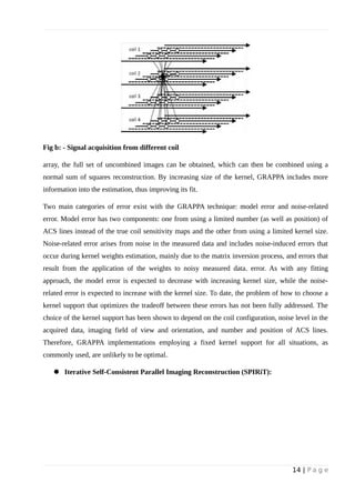 Fig b: - Signal acquisition from different coil
array, the full set of uncombined images can be obtained, which can then be combined using a
normal sum of squares reconstruction. By increasing size of the kernel, GRAPPA includes more
information into the estimation, thus improving its fit.
Two main categories of error exist with the GRAPPA technique: model error and noise-related
error. Model error has two components: one from using a limited number (as well as position) of
ACS lines instead of the true coil sensitivity maps and the other from using a limited kernel size.
Noise-related error arises from noise in the measured data and includes noise-induced errors that
occur during kernel weights estimation, mainly due to the matrix inversion process, and errors that
result from the application of the weights to noisy measured data. error. As with any fitting
approach, the model error is expected to decrease with increasing kernel size, while the noise-
related error is expected to increase with the kernel size. To date, the problem of how to choose a
kernel support that optimizes the tradeoff between these errors has not been fully addressed. The
choice of the kernel support has been shown to depend on the coil configuration, noise level in the
acquired data, imaging field of view and orientation, and number and position of ACS lines.
Therefore, GRAPPA implementations employing a fixed kernel support for all situations, as
commonly used, are unlikely to be optimal.
 Iterative Self-Consistent Parallel Imaging Reconstruction (SPIRiT):
14 | P a g e
 