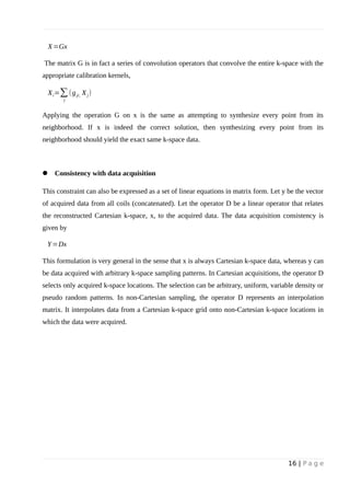 X=Gx
The matrix G is in fact a series of convolution operators that convolve the entire k-space with the
appropriate calibration kernels,
Xi=∑
j
(gji, Xj)
Applying the operation G on x is the same as attempting to synthesize every point from its
neighborhood. If x is indeed the correct solution, then synthesizing every point from its
neighborhood should yield the exact same k-space data.
 Consistency with data acquisition
This constraint can also be expressed as a set of linear equations in matrix form. Let y be the vector
of acquired data from all coils (concatenated). Let the operator D be a linear operator that relates
the reconstructed Cartesian k-space, x, to the acquired data. The data acquisition consistency is
given by
Y=Dx
This formulation is very general in the sense that x is always Cartesian k-space data, whereas y can
be data acquired with arbitrary k-space sampling patterns. In Cartesian acquisitions, the operator D
selects only acquired k-space locations. The selection can be arbitrary, uniform, variable density or
pseudo random patterns. In non-Cartesian sampling, the operator D represents an interpolation
matrix. It interpolates data from a Cartesian k-space grid onto non-Cartesian k-space locations in
which the data were acquired.
16 | P a g e
 