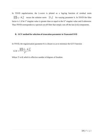 In TSVD regularization, the L-curve is plotted as a log-log function of residual norm
‖∏ zk−Ku‖ versus the solution norm ‖Lzk‖ for varying parameter k. In TSVD the filter
factor is 1 if he ith
singular value is greater than or equal to the kth
singular value and 0 otherwise.
Thus TSVD corresponds to a spectral cut-off filter that simply cuts off the last (n-k) components.
B. GCV method for selection of truncation parameter in Truncated SVD
In TSVD, the regularization parameter K is chosen so as to minimize the GCV function
G (K )=
‖∏Zk−Ku‖2
2
T
2
Where T=n-K which is effective number of degrees of freedom
19 | P a g e
 