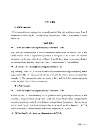 RESULTS
 GRAPPA results:
All reconstructions are performed on previously acquired data with acceleration factor 2 and 3
respectively with varying ACS lines depending on the data set [Table-1] by computing optimum
kernel size.
Table 1 Here
 L-curve method for selecting truncation parameter in TSVD:
Fig-1 and Fig-5 shows the plots of solution norm versus residual norm for data sets I to VII. The
circles indicate values of regularization parameter at each point on the L-curve. The optimum
parameter is at the corner of the L-curve. Dataset II and III shows sharp L-curve corner. Images
reconstructed using parameter chosen from L-curve corner are shown in Fig-2 and Fig-6.
 GCV method for selecting truncation parameter in TSVD:
Fig-3 and Fig-7 shows the GCV values plotted as function of the truncation parameter using TSVD
regularization. The k -values are indicated by circles and the optimum values are indicated as
asterisks (*). The reconstructed images are shown in Fig-4 and Fig-8. The optimum parameter
values are higher than in L-curve in some cases.
 SPIRiT results:
 L-curve method for selecting truncation parameter in TSVD:
Calibration matrix is constructed using both acquired and non-acquired samples within ACS. The
resulting L-curves are shown in Fig-9 and Fig-13. The circles indicate values of regularization
parameter at each point on the L-curve. Image reconstructed using the parameter values are shown
in Fig-10 and Fig-14. The residual aliasing in Data Set V and VI is evident. Data sets II, III, VII
shows sharp l-curve. All other data sets show similar performance as GRAPPA.
 GCV method for selecting truncation parameter in TSVD:
20 | P a g e
 